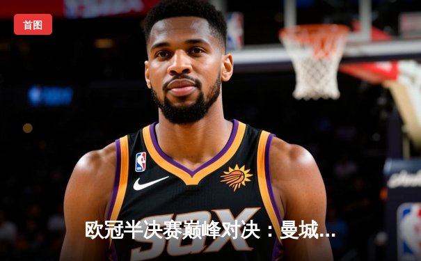 欧冠半决赛巅峰对决：曼城主场加时赛险胜皇马 德布劳内绝杀定乾坤