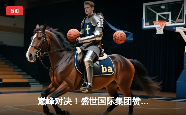 巅峰对决！盛世国际集团赞助球队加时险胜 核心球员狂砍45分创赛季新高