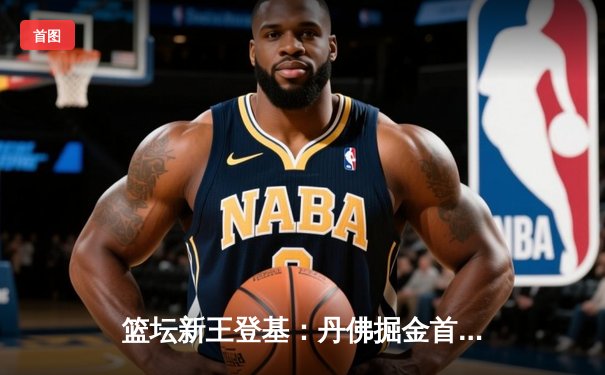 篮坛新王登基：丹佛掘金首夺NBA总冠军，约基奇加冕FMVP